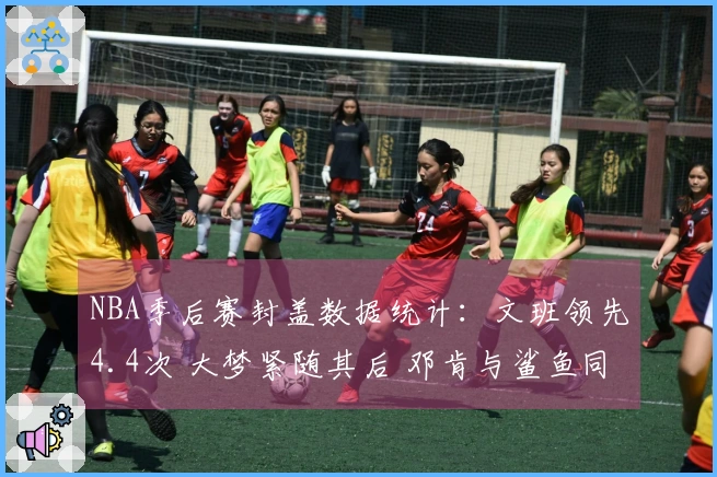 NBA季后赛封盖数据统计：文班领先4.4次 大梦紧随其后 邓肯与鲨鱼同样上榜