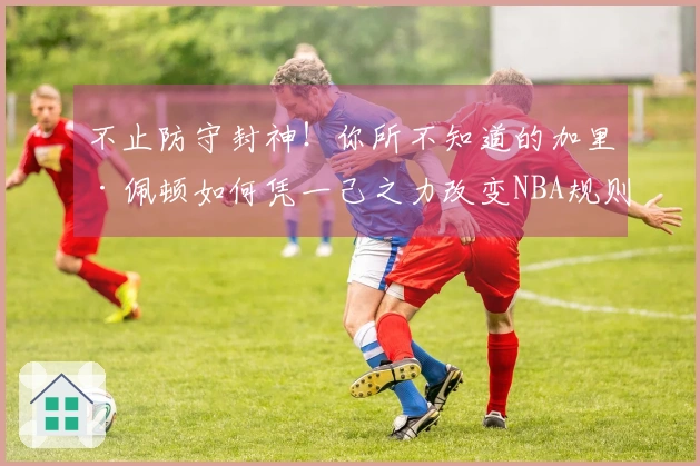 不止防守封神！你所不知道的加里·佩顿如何凭一己之力改变NBA规则